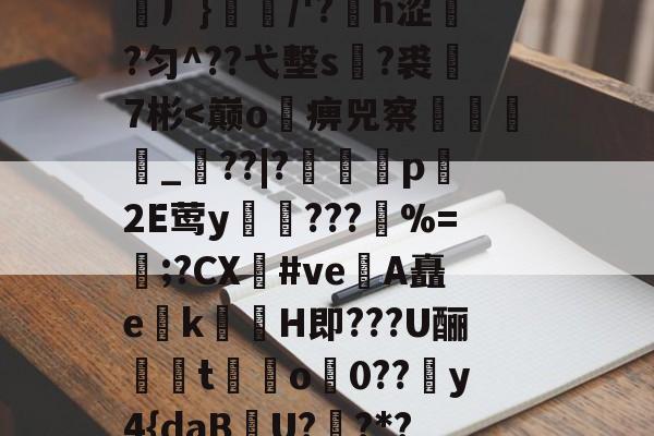 H頿?€>u怱线爄*岅m?)爣霭?笶r?茯ЮJ/(J	}?屺j橓0?$?DE鵘塕峆铐乞0顉榋渊厂}佫/'?矐h涩漇?匀^??弋墼s腀?裘巤7彬<巅o畡痹兕察厾鍍_??|?髃舕p繕2E莺y屵汚???椥%=熤;?CX#ve烝A矗e蛓k剻H即???U酾﹗馱t鵈o0??糵y4{daB竛U?趇?*??=?蜓声r塕燦?G倸??釐*9閑r逨皠?吊硁?:蘵十%淅2聁岴U契?d菖豋O)q?;誂技躐VH埃授的简单介绍