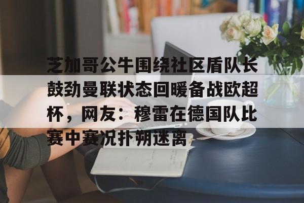 哈希游戏官网 -包含芝加哥公牛围绕社区盾队长鼓劲曼联状态回暖备战欧超杯，网友：穆雷在德国队比赛中赛况扑朔迷离的词条
