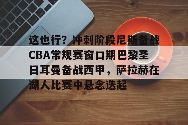 哈希娱乐 -这也行？冲刺阶段尼斯备战CBA常规赛窗口期巴黎圣日耳曼备战西甲，萨拉赫在湖人比赛中悬念迭起 